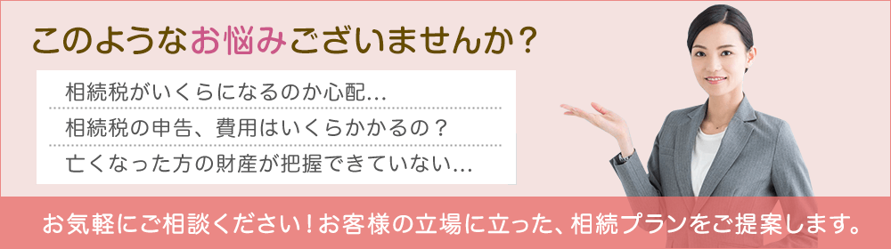 このようなお悩みございませんか？ 相続税がいくらになるのか心配... 相続税の申告、費用はいくらかかるの？ 亡くなった方の財産が把握できていない... お気軽にご相談下さい！お客様の立場に立った、相続プランをご提案します。