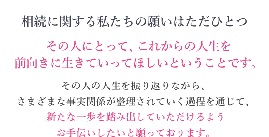 相続に関する私たちの願いはただひとつ その人にとって、これからの人生を前向きに生きていってほしいということです。 その人の人生を振り返りながら、さまざまな事実関係が整理されていく過程を通じて、新たな一歩を踏み出していただけるようお手伝いしたいと願っております。