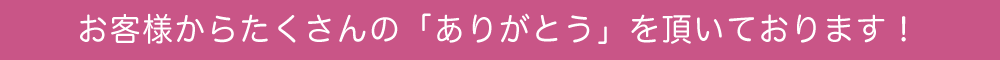 お客様からたくさんの「ありがとう」を頂いております！